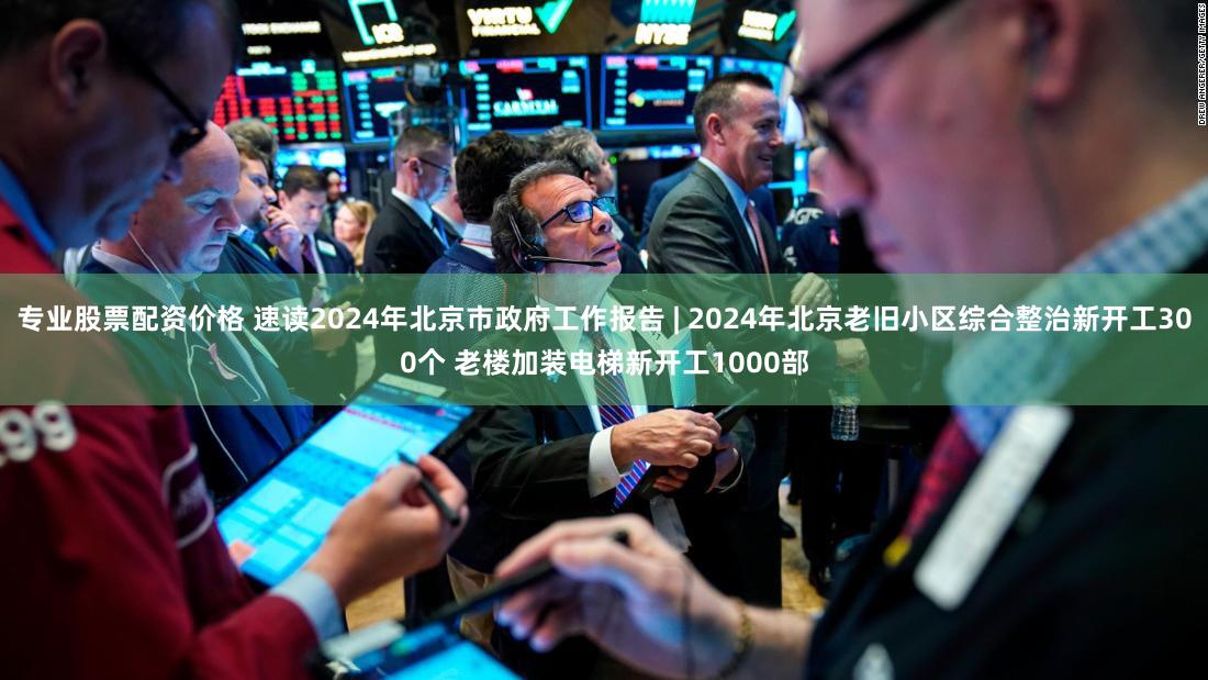 专业股票配资价格 速读2024年北京市政府工作报告 | 2024年北京老旧小区综合整治新开工300个 老楼加装电梯新开工1000部