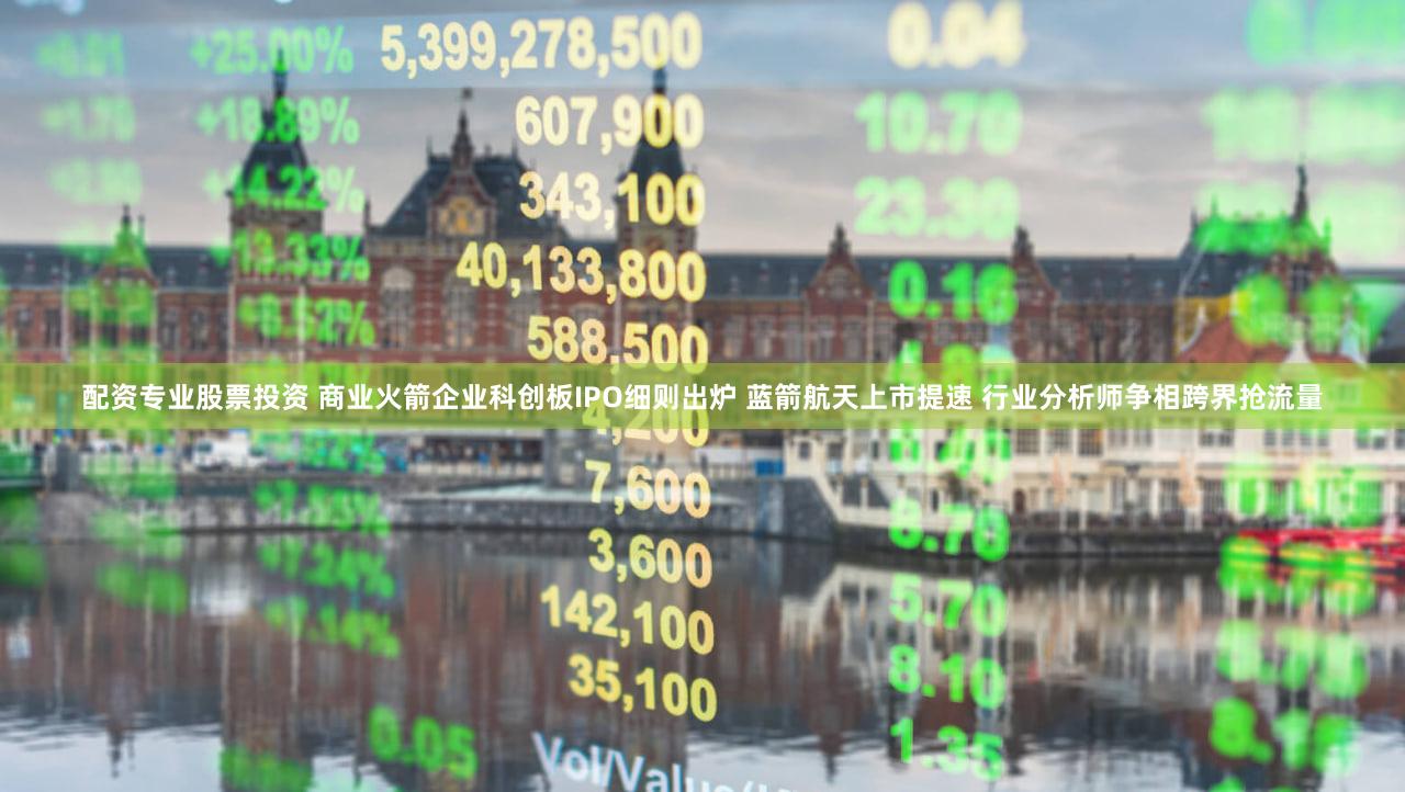 配资专业股票投资 商业火箭企业科创板IPO细则出炉 蓝箭航天上市提速 行业分析师争相跨界抢流量