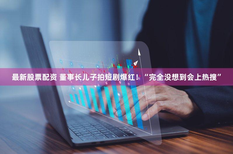 最新股票配资 董事长儿子拍短剧爆红！“完全没想到会上热搜”