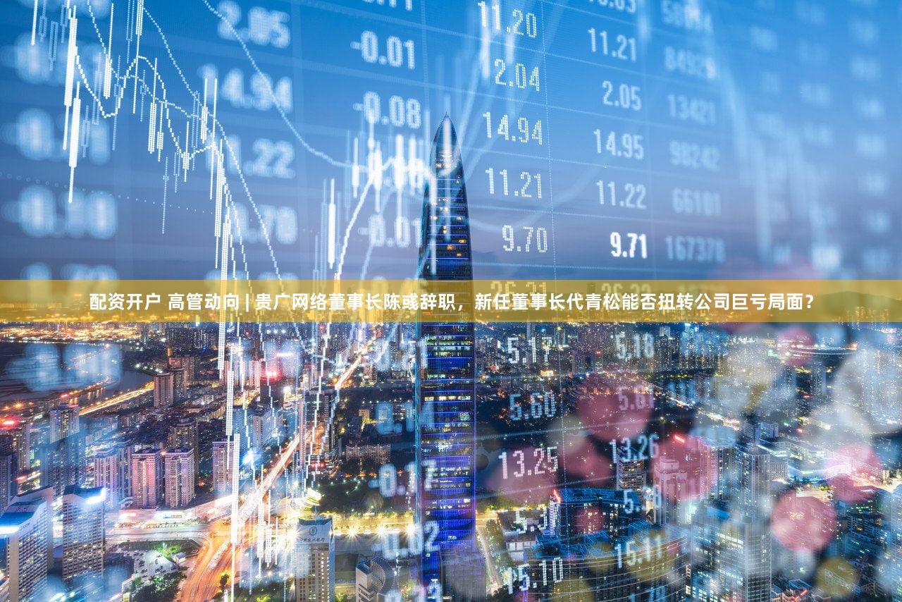 配资开户 高管动向 | 贵广网络董事长陈彧辞职，新任董事长代青松能否扭转公司巨亏局面？
