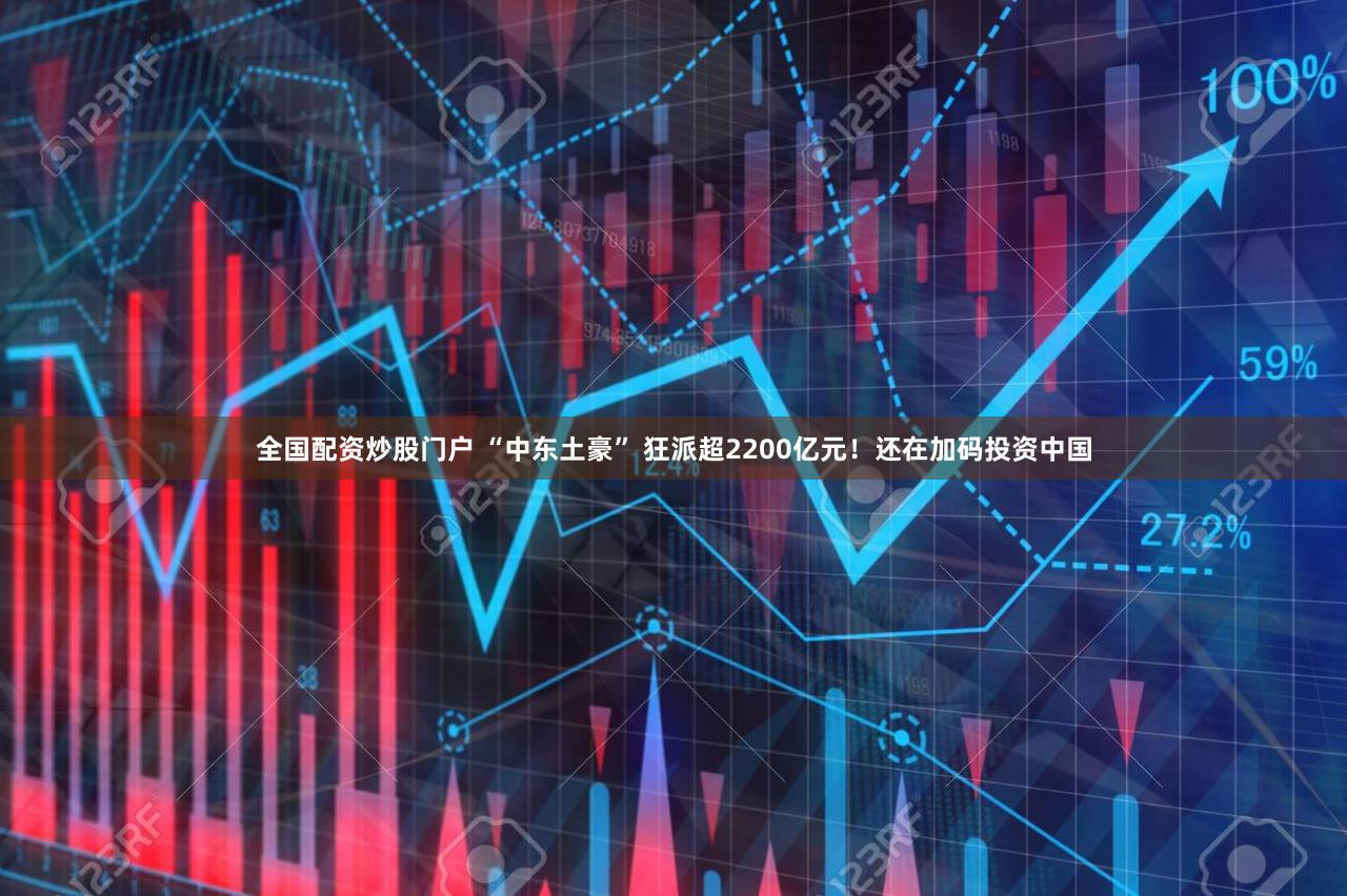 全国配资炒股门户 “中东土豪” 狂派超2200亿元！还在加码投资中国