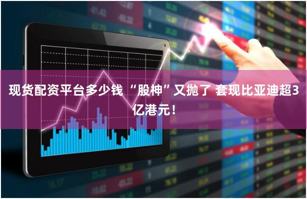 现货配资平台多少钱 “股神”又抛了 套现比亚迪超3亿港元!
