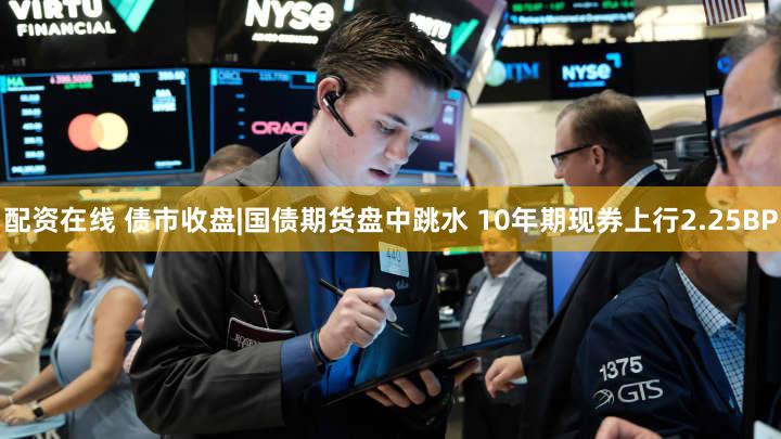 配资在线 债市收盘|国债期货盘中跳水 10年期现券上行2.25BP