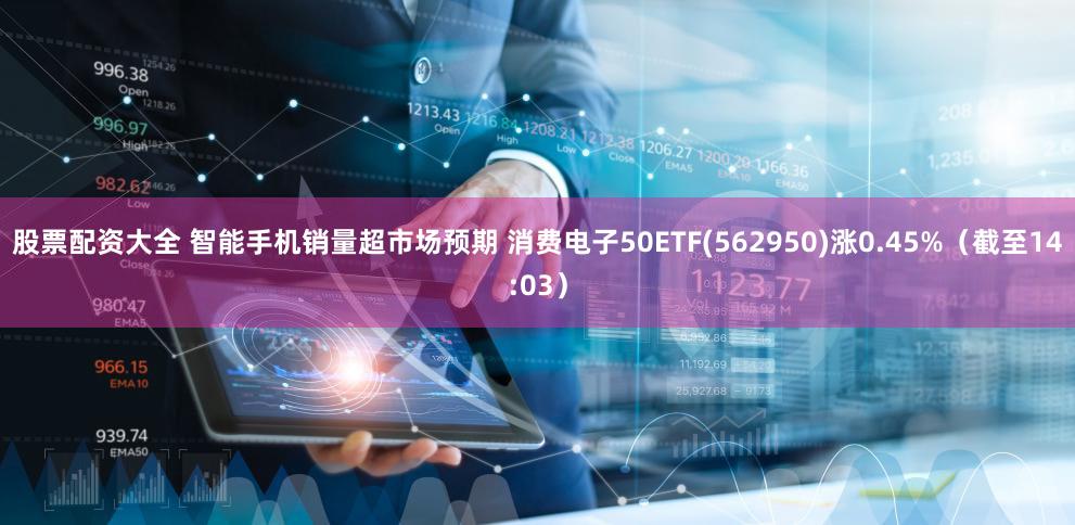 股票配资大全 智能手机销量超市场预期 消费电子50ETF(562950)涨0.45%（截至14:03）