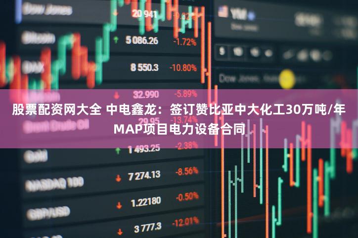 股票配资网大全 中电鑫龙：签订赞比亚中大化工30万吨/年MAP项目电力设备合同