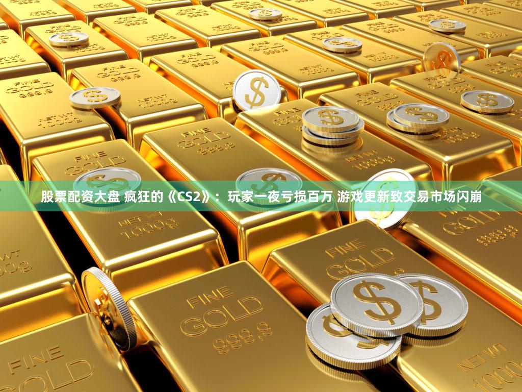 股票配资大盘 疯狂的《CS2》：玩家一夜亏损百万 游戏更新致交易市场闪崩